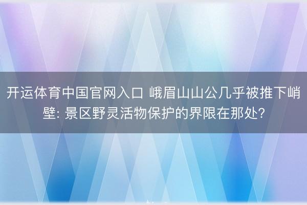 开运体育中国官网入口 峨眉山山公几乎被推下峭壁: 景区野灵活物保护的界限在那处?