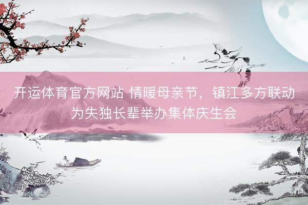 开运体育官方网站 情暖母亲节，镇江多方联动为失独长辈举办集体庆生会