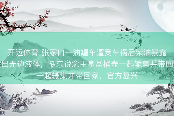 开运体育 张家口一油罐车遭受车祸后柴油暴露，罐体尾部喷出无边液体，多东说念主拿盆桶壶一起辘集并带回家，官方复兴