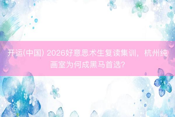 开运(中国) 2026好意思术生复读集训，杭州纯画室为何成黑马首选？