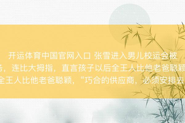 开运体育中国官网入口 张雪进入男儿校运会被同学迎面倾销自家业务,连比大拇指,直言孩子以后全王人比他老爸聪颖,“巧合的供应商,必须安排去磨练”