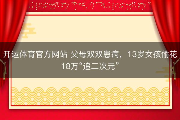 开运体育官方网站 父母双双患病，13岁女孩偷花18万“追二次元”