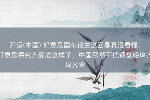 开运(中国) 好意思国东谈主这回是真没看懂。中好意思探究齐绷成这样了，中国尽然不把通盘船坞齐拿
