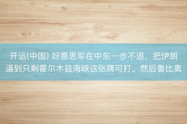 开运(中国) 好意思军在中东一步不退，把伊朗逼到只剩霍尔木兹海峡这张牌可打。然后鲁比奥
