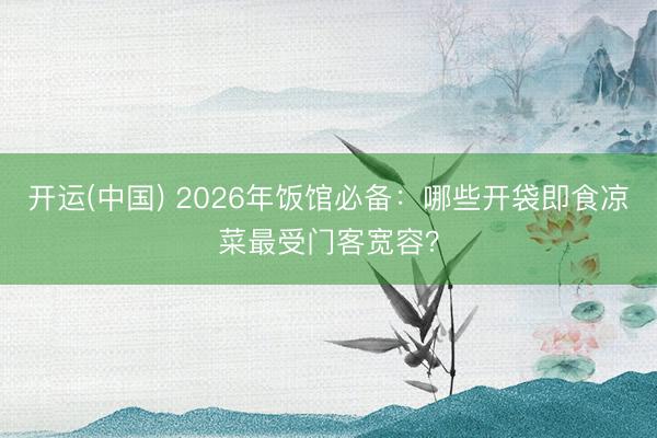开运(中国) 2026年饭馆必备：哪些开袋即食凉菜最受门客宽容？