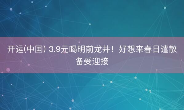 开运(中国) 3.9元喝明前龙井！好想来春日遣散备受迎接