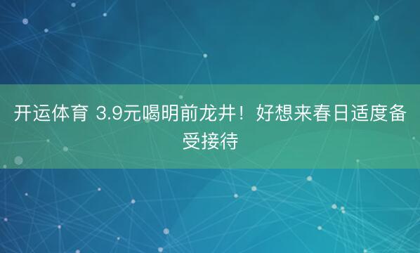 开运体育 3.9元喝明前龙井!好想来春日适度备受接待