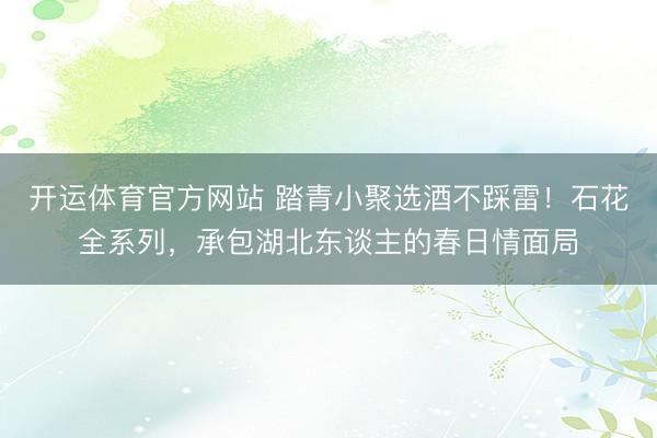 开运体育官方网站 踏青小聚选酒不踩雷！石花全系列，承包湖北东谈主的春日情面局