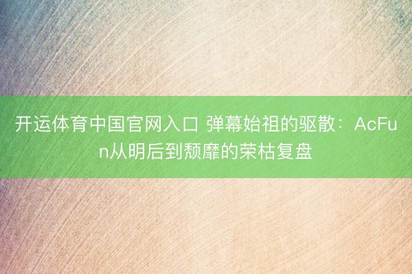 开运体育中国官网入口 弹幕始祖的驱散:AcFun从明后到颓靡的荣枯复盘