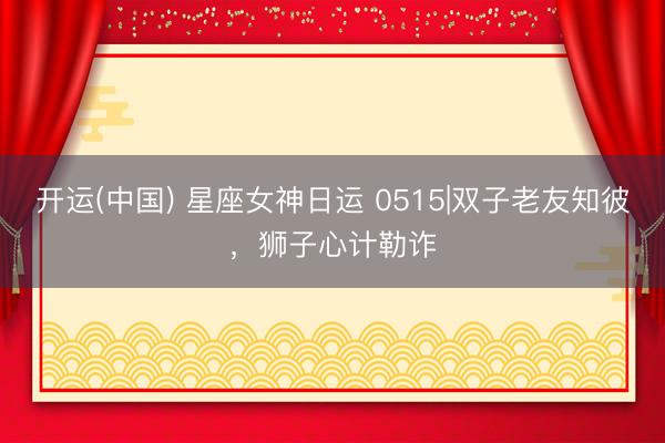 开运(中国) 星座女神日运 0515|双子老友知彼，狮子心计勒诈