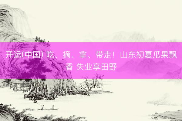 开运(中国) 吃、摘、拿、带走！山东初夏瓜果飘香 失业享田野