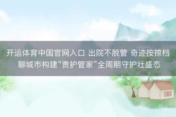 开运体育中国官网入口 出院不脱管 奇迹按捺档 聊城市构建“责护管家”全周期守护壮盛态