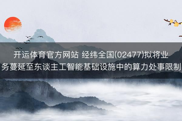 开运体育官方网站 经纬全国(02477)拟将业务蔓延至东谈主工智能基础设施中的算力处事限制
