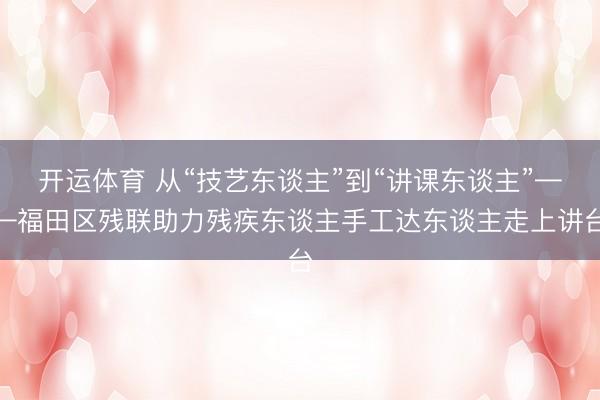 开运体育 从“技艺东谈主”到“讲课东谈主”——福田区残联助力残疾东谈主手工达东谈主走上讲台