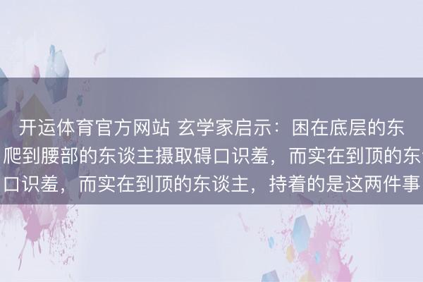 开运体育官方网站 玄学家启示：困在底层的东谈主急于抒发不雅点，爬到腰部的东谈主摄取碍口识羞，而实在到顶的东谈主，持着的是这两件事