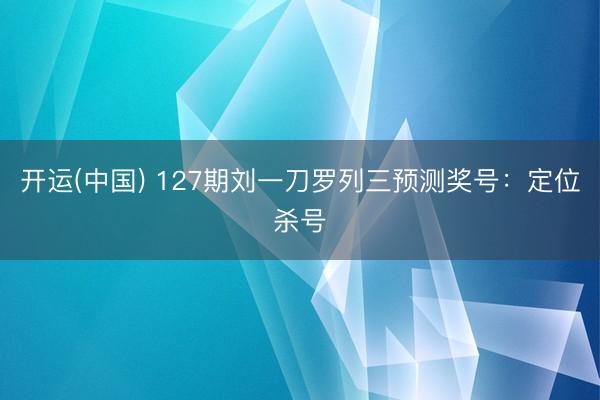 开运(中国) 127期刘一刀罗列三预测奖号：定位杀号