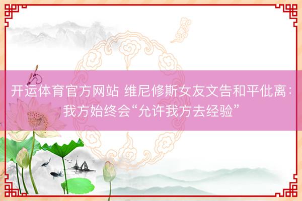 开运体育官方网站 维尼修斯女友文告和平仳离：我方始终会“允许我方去经验”