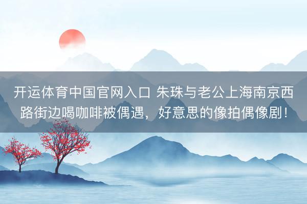 开运体育中国官网入口 朱珠与老公上海南京西路街边喝咖啡被偶遇，好意思的像拍偶像剧！