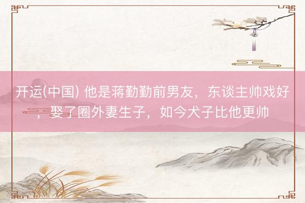 开运(中国) 他是蒋勤勤前男友，东谈主帅戏好，娶了圈外妻生子，如今犬子比他更帅