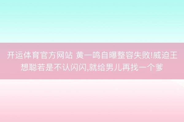 开运体育官方网站 黄一鸣自曝整容失败!威迫王想聪若是不认闪闪,就给男儿再找一个爹