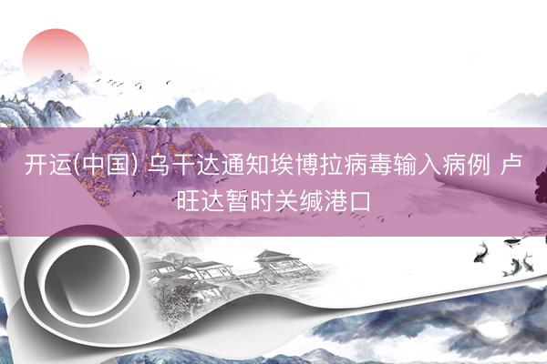 开运(中国) 乌干达通知埃博拉病毒输入病例 卢旺达暂时关缄港口