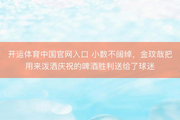 开运体育中国官网入口 小数不阔绰，金玟哉把用来泼洒庆祝的啤酒胜利送给了球迷