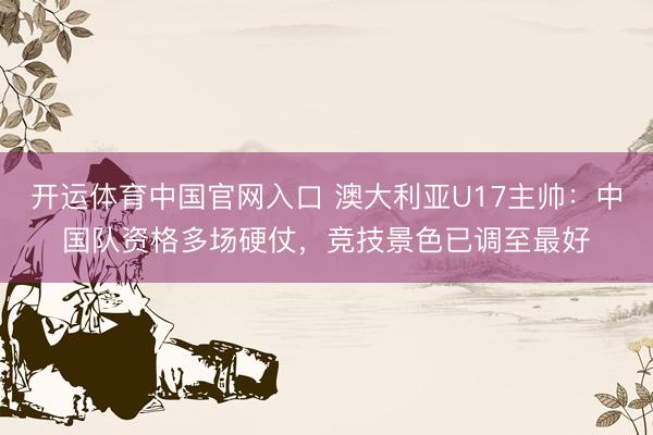 开运体育中国官网入口 澳大利亚U17主帅：中国队资格多场硬仗，竞技景色已调至最好