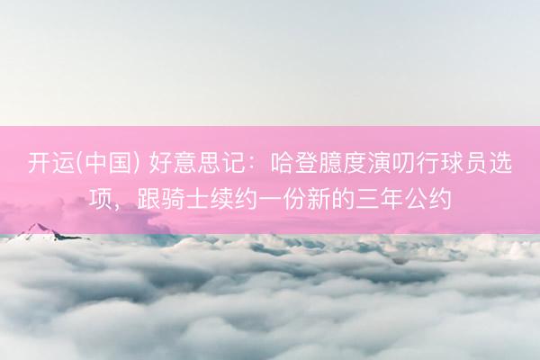 开运(中国) 好意思记：哈登臆度演叨行球员选项，跟骑士续约一份新的三年公约
