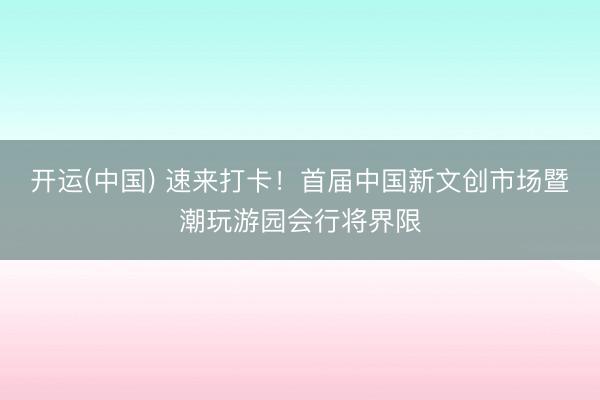 开运(中国) 速来打卡!首届中国新文创市场暨潮玩游园会行将界限