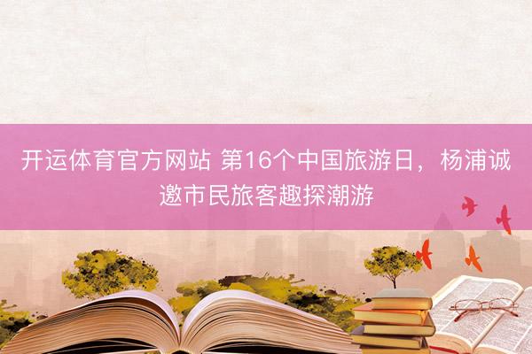 开运体育官方网站 第16个中国旅游日，杨浦诚邀市民旅客趣探潮游