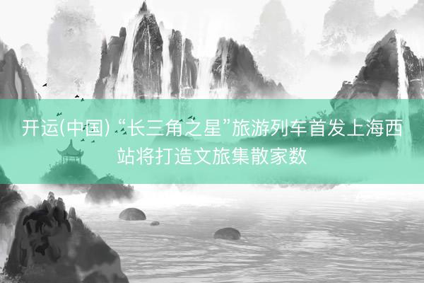 开运(中国) “长三角之星”旅游列车首发上海西站将打造文旅集散家数