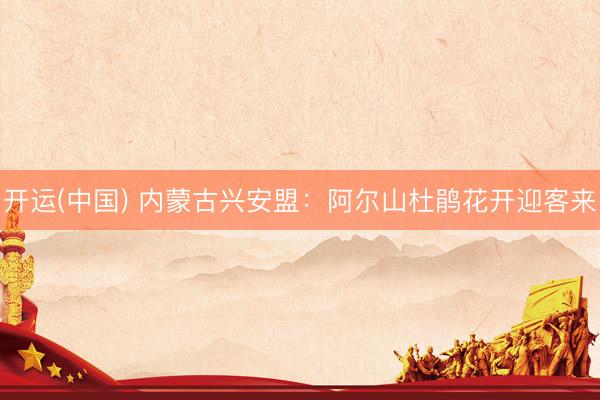 开运(中国) 内蒙古兴安盟：阿尔山杜鹃花开迎客来