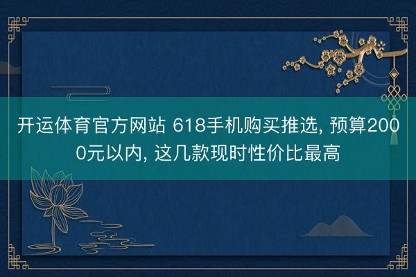开运体育官方网站 618手机购买推选， 预算2000元以内， 这几款现时性价比最高