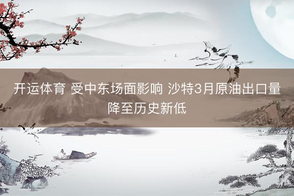 开运体育 受中东场面影响 沙特3月原油出口量降至历史新低