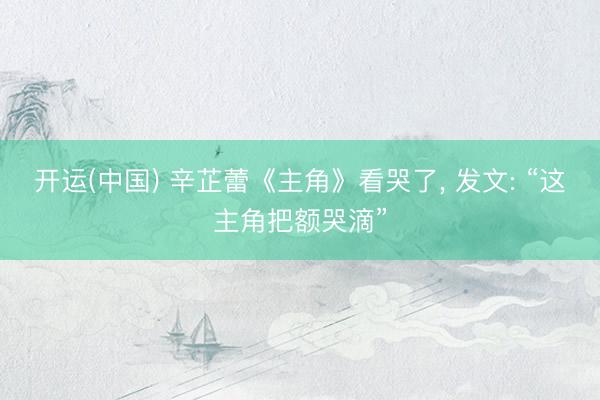 开运(中国) 辛芷蕾《主角》看哭了， 发文: “这主角把额哭滴”