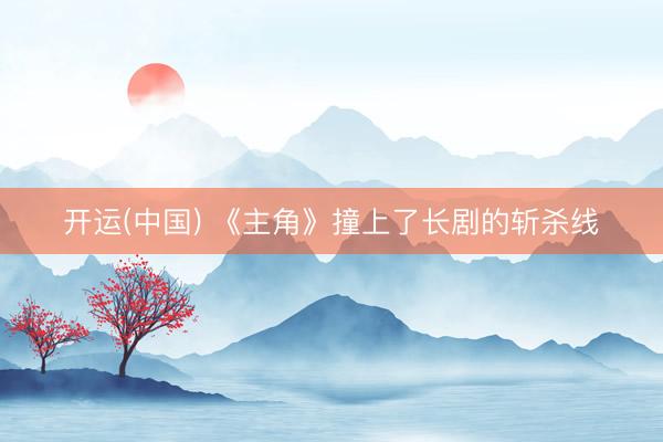 开运(中国) 《主角》撞上了长剧的斩杀线