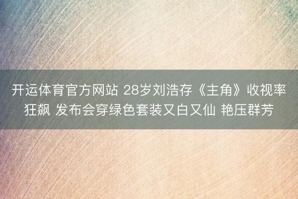 开运体育官方网站 28岁刘浩存《主角》收视率狂飙 发布会穿绿色套装又白又仙 艳压群芳