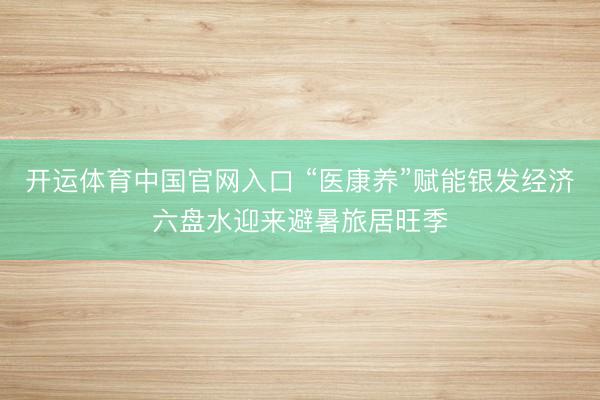 开运体育中国官网入口 “医康养”赋能银发经济六盘水迎来避暑旅居旺季