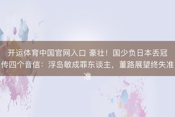 开运体育中国官网入口 豪壮！国少负日本丢冠传四个音信：浮岛敏成罪东谈主，董路展望终失准
