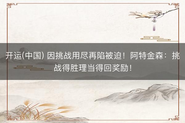 开运(中国) 因挑战用尽再陷被迫！阿特金森：挑战得胜理当得回奖励！