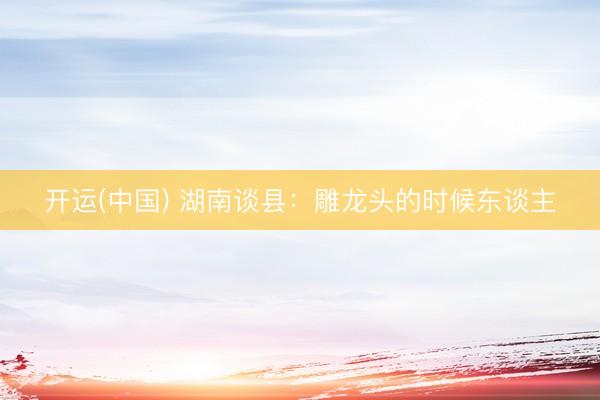 开运(中国) 湖南谈县：雕龙头的时候东谈主