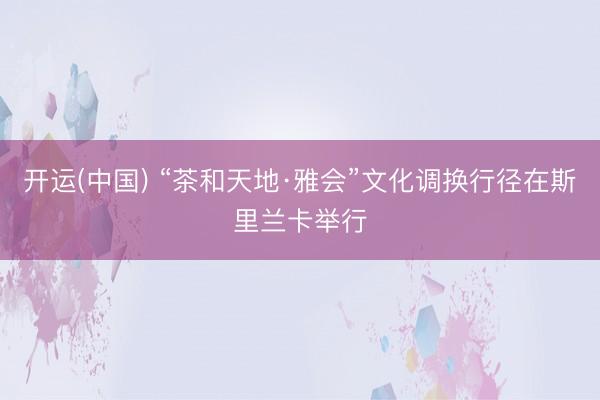 开运(中国) “茶和天地·雅会”文化调换行径在斯里兰卡举行