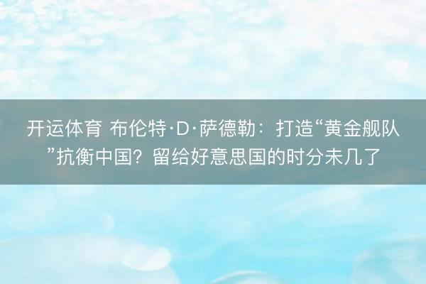 开运体育 布伦特·D·萨德勒：打造“黄金舰队”抗衡中国？留给好意思国的时分未几了