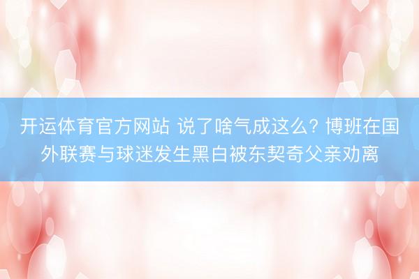 开运体育官方网站 说了啥气成这么? 博班在国外联赛与球迷发生黑白被东契奇父亲劝离