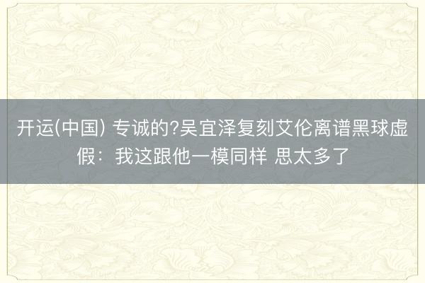 开运(中国) 专诚的?吴宜泽复刻艾伦离谱黑球虚假：我这跟他一模同样 思太多了