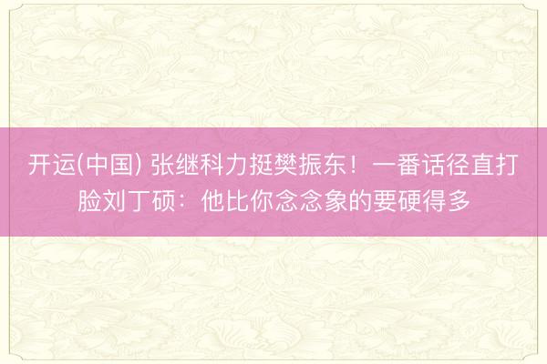 开运(中国) 张继科力挺樊振东！一番话径直打脸刘丁硕：他比你念念象的要硬得多