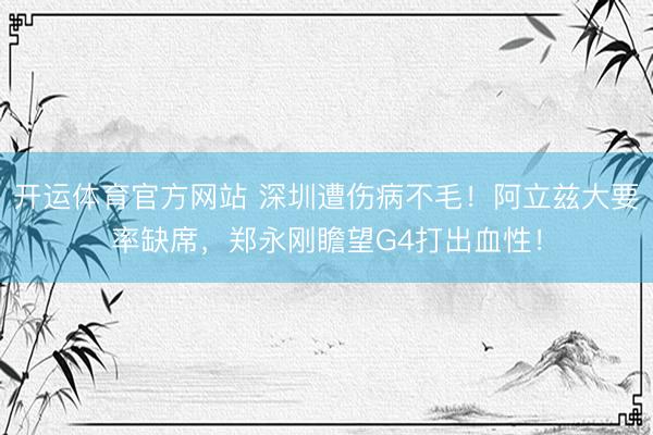 开运体育官方网站 深圳遭伤病不毛！阿立兹大要率缺席，郑永刚瞻望G4打出血性！