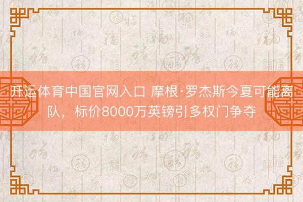 开运体育中国官网入口 摩根·罗杰斯今夏可能离队,标价8000万英镑引多权门争夺