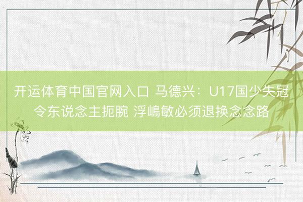 开运体育中国官网入口 马德兴：U17国少失冠令东说念主扼腕 浮嶋敏必须退换念念路