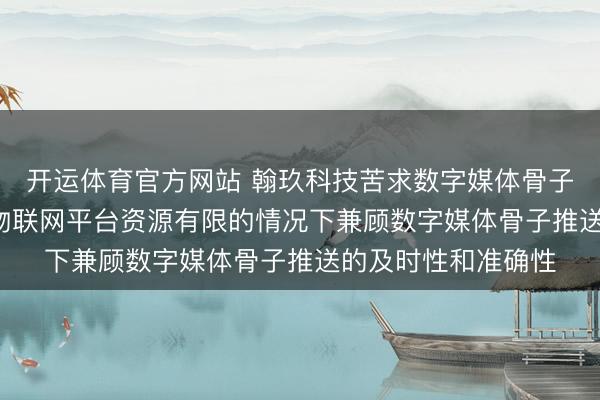 开运体育官方网站 翰玖科技苦求数字媒体骨子推送技艺专利， 在物联网平台资源有限的情况下兼顾数字媒体骨子推送的及时性和准确性